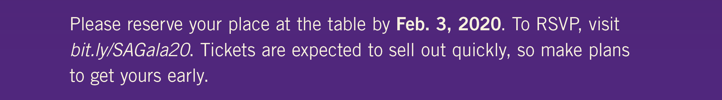 Please reserve your place at the table by Feb. 3, 2020. To RSVP, visit bit.ly/SAGala20. Tickets are expected to sell out quickly, so make plans to get yours early.