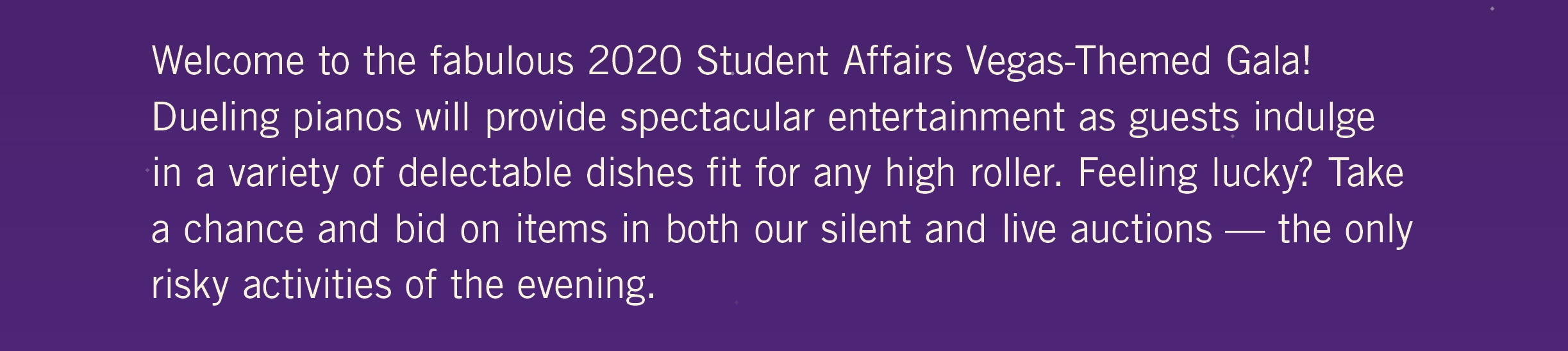 Welcome to the fabulous 2020 Student Affairs Vegas-Themed Gala! Dueling pianos will provide spectacular entertainment as guests indulge in a variety of delectable dishes fit for any high roller. Feeling Lucky? Take a chance and bid on items in both our silent and live auctions — the only risky activities of the evening.